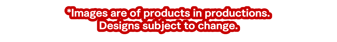 *Images are of products in productions. Designs and contents subject to change.