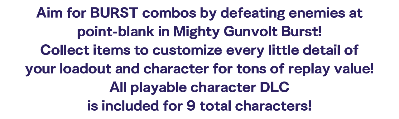 Aim for BURST combos by defeating enemies at point-blank in Mighty Gunvolt Burst! Collect items to customize every little detail of your loadout and character for tons of replay value!