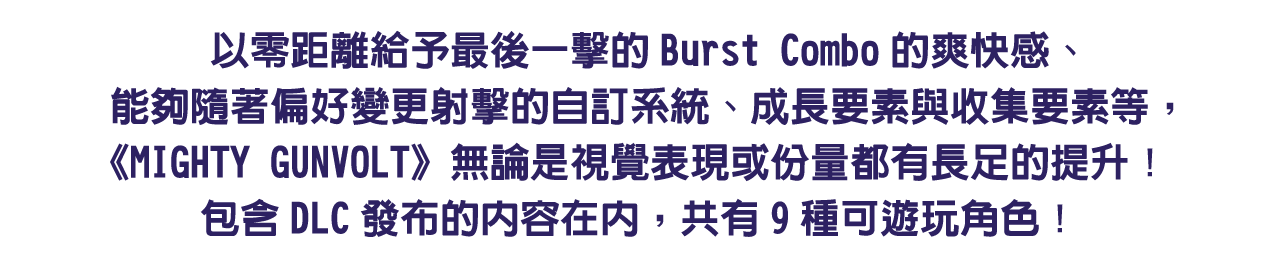 以零距離給予最後一擊的Burst Combo的爽快感、能夠隨著偏好變更射擊的自訂系統、成長要素與收集要素等，《MIGHTY GUNVOLT》無論是視覺表現或份量都有長足的提升！