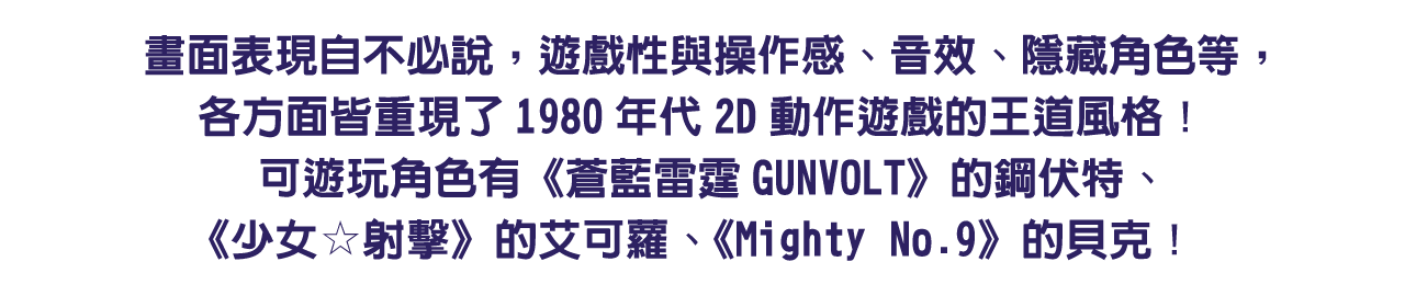 畫面表現自不必說，遊戲性與操作感、音效、隱藏角色等，各方面皆重現了1980年代2D動作遊戲的王道風格！