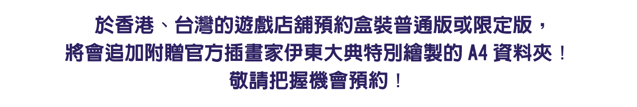 於香港、台灣的遊戲店舖預約盒裝普通版或限定版，將會追加附贈官方插畫家伊東大典特別繪製的A4資料夾！敬請把握機會預約！